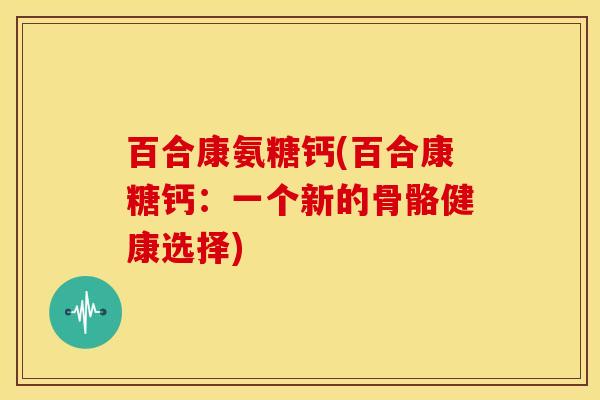 百合康氨糖钙(百合康糖钙：一个新的骨骼健康选择)