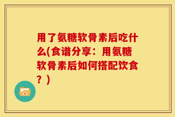 用了氨糖软骨素后吃什么(食谱分享：用氨糖软骨素后如何搭配饮食？)