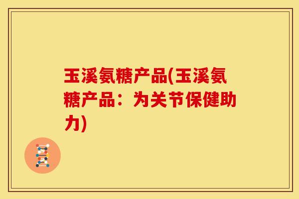玉溪氨糖产品(玉溪氨糖产品：为关节保健助力)