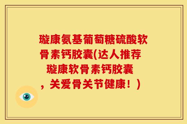 璇康氨基葡萄糖硫酸软骨素钙胶囊(达人推荐  璇康软骨素钙胶囊，关爱骨关节健康！)