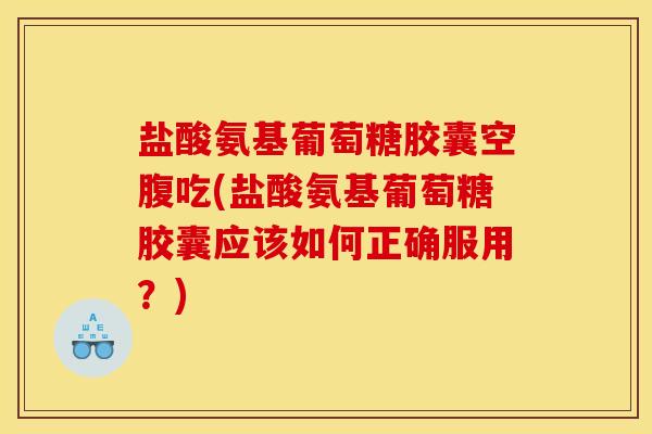 盐酸氨基葡萄糖胶囊空腹吃(盐酸氨基葡萄糖胶囊应该如何正确服用？)