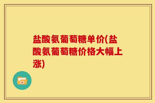 盐酸氨葡萄糖单价(盐酸氨葡萄糖价格大幅上涨)