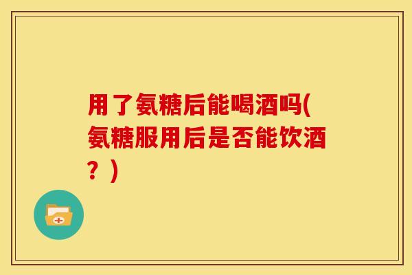 用了氨糖后能喝酒吗(氨糖服用后是否能饮酒？)-第1张图片-关节骑士
