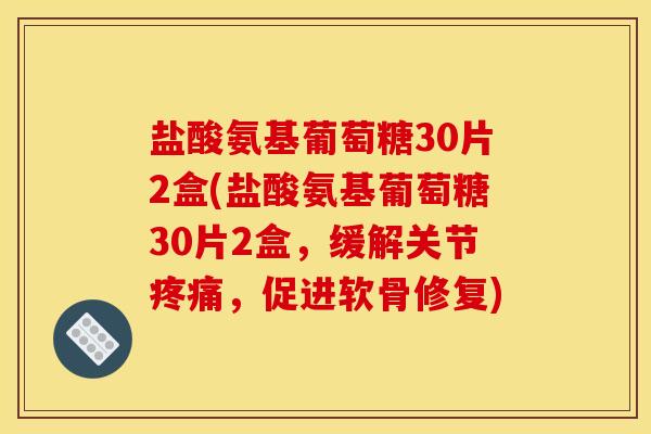 盐酸氨基葡萄糖30片2盒(盐酸氨基葡萄糖30片2盒，缓解关节疼痛，促进软骨修复)