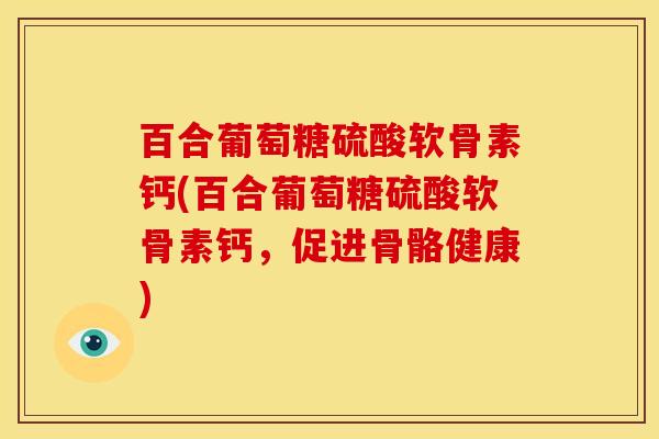 百合葡萄糖硫酸软骨素钙(百合葡萄糖硫酸软骨素钙，促进骨骼健康)