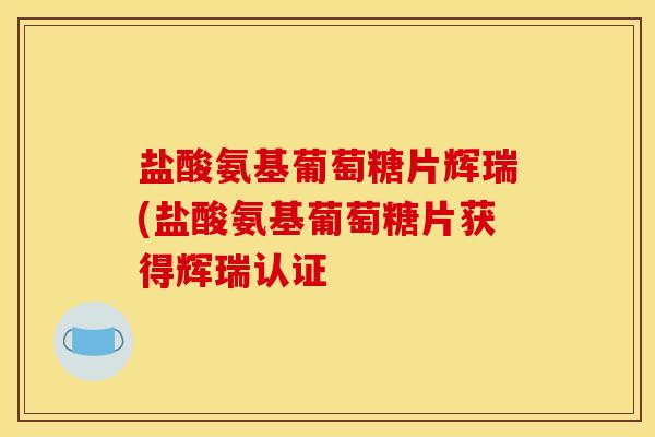 盐酸氨基葡萄糖片辉瑞(盐酸氨基葡萄糖片获得辉瑞认证