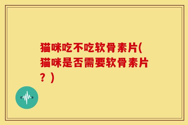 猫咪吃不吃软骨素片(猫咪是否需要软骨素片？)