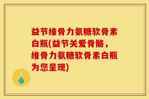 益节维骨力氨糖软骨素白瓶(益节关爱骨骼，维骨力氨糖软骨素白瓶为您呈现)