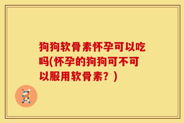 狗狗软骨素怀孕可以吃吗(怀孕的狗狗可不可以服用软骨素？)
