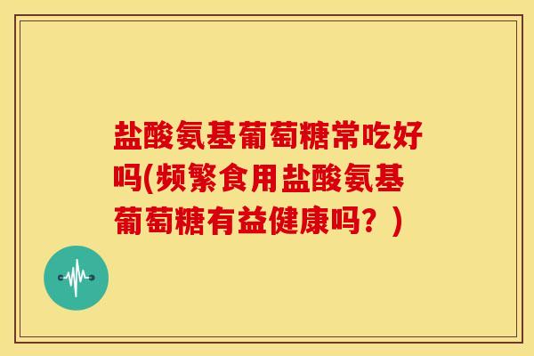 盐酸氨基葡萄糖常吃好吗(频繁食用盐酸氨基葡萄糖有益健康吗？)
