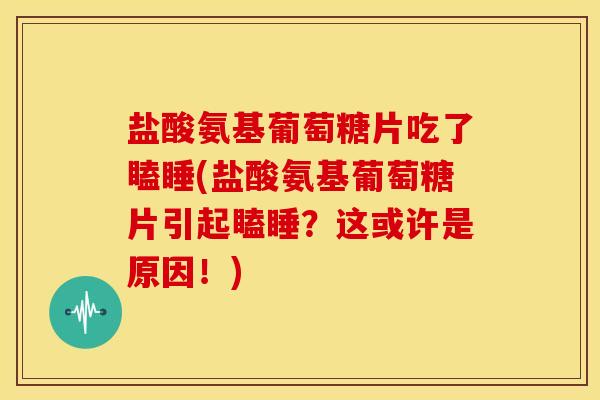 盐酸氨基葡萄糖片吃了瞌睡(盐酸氨基葡萄糖片引起瞌睡？这或许是原因！)