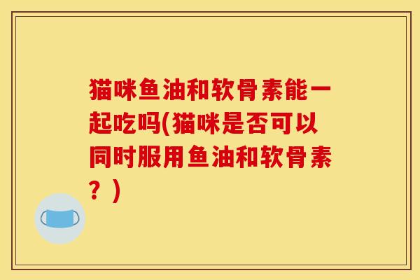 猫咪鱼油和软骨素能一起吃吗(猫咪是否可以同时服用鱼油和软骨素？)
