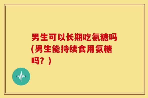 男生可以长期吃氨糖吗(男生能持续食用氨糖吗？)
