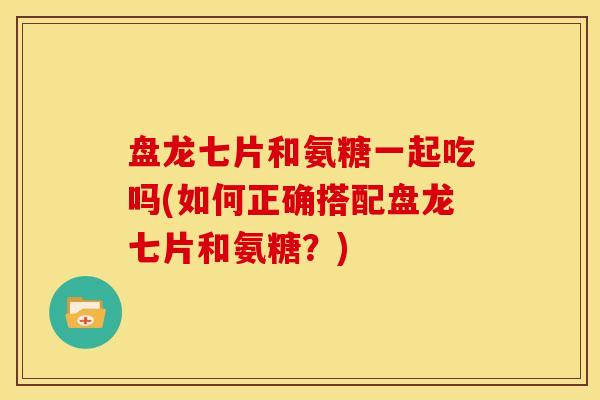 盘龙七片和氨糖一起吃吗(如何正确搭配盘龙七片和氨糖?)-第1张图片-关节骑士 盘龙七片和氨糖一起吃吗(如何正确搭配盘龙七片和氨糖?)-第1张图片-关节骑士