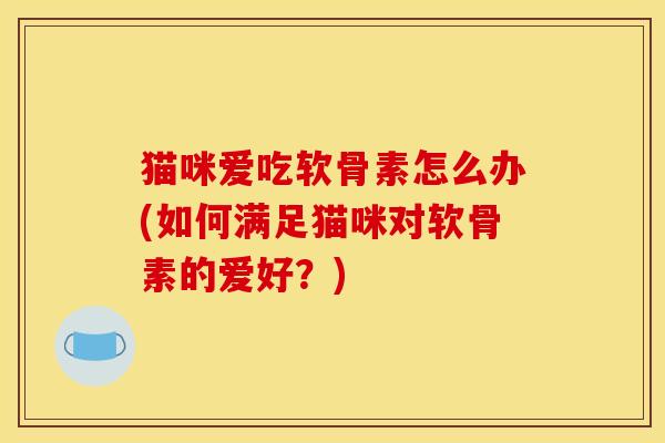猫咪爱吃软骨素怎么办(如何满足猫咪对软骨素的爱好？)
