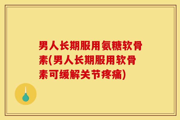 男人长期服用氨糖软骨素(男人长期服用软骨素可缓解关节疼痛)