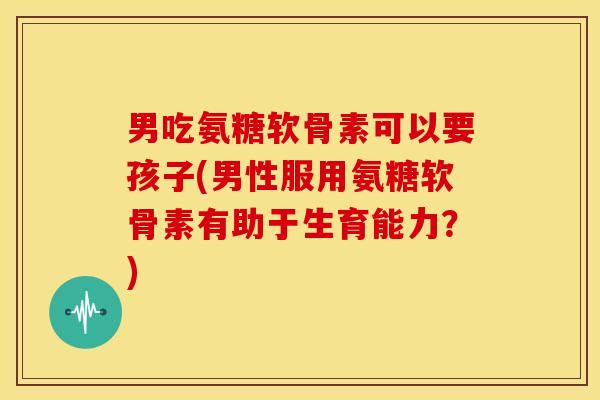男吃氨糖软骨素可以要孩子(男性服用氨糖软骨素有助于生育能力？)