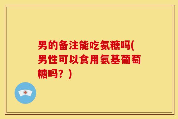 男的备注能吃氨糖吗(男性可以食用氨基葡萄糖吗？)