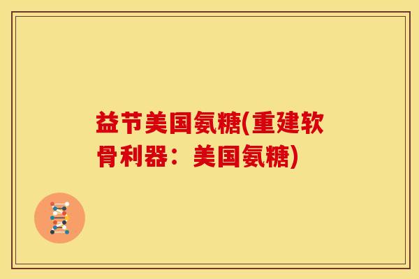 益节美国氨糖(重建软骨利器：美国氨糖)
