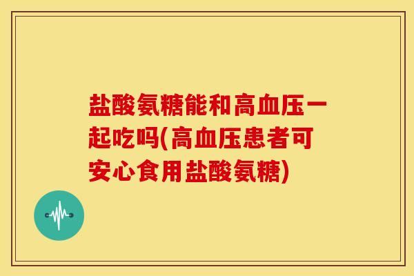 盐酸氨糖能和高血压一起吃吗(高血压患者可安心食用盐酸氨糖)
