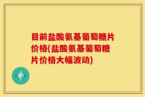 目前盐酸氨基葡萄糖片价格(盐酸氨基葡萄糖片价格大幅波动)
