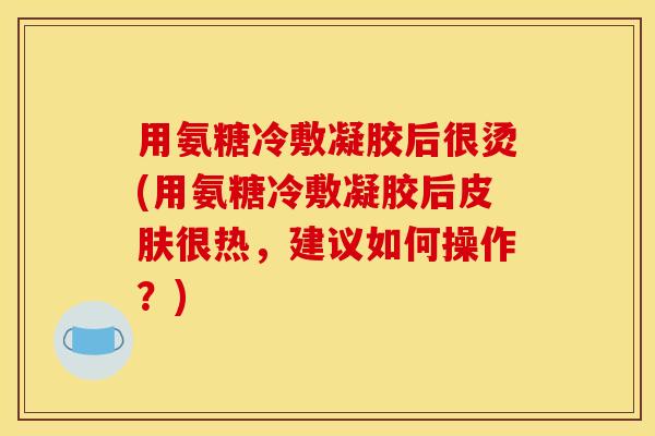 用氨糖冷敷凝胶后很烫(用氨糖冷敷凝胶后皮肤很热，建议如何操作？)
