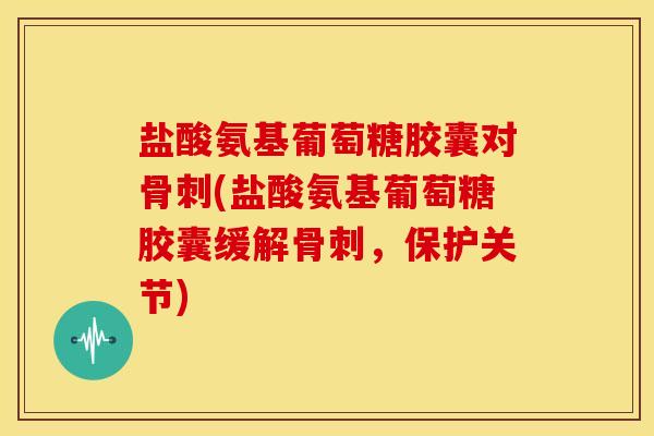 盐酸氨基葡萄糖胶囊对骨刺(盐酸氨基葡萄糖胶囊缓解骨刺，保护关节)