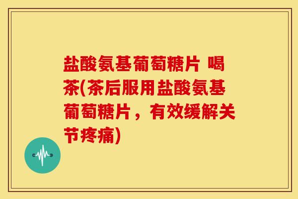 盐酸氨基葡萄糖片 喝茶(茶后服用盐酸氨基葡萄糖片，有效缓解关节疼痛)