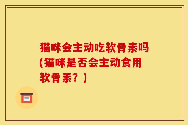 猫咪会主动吃软骨素吗(猫咪是否会主动食用软骨素？)