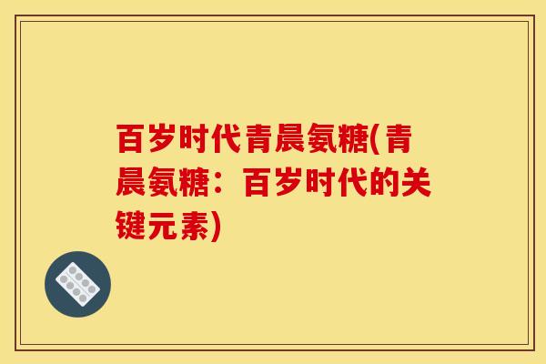 百岁时代青晨氨糖(青晨氨糖：百岁时代的关键元素)-第1张图片-关节骑士