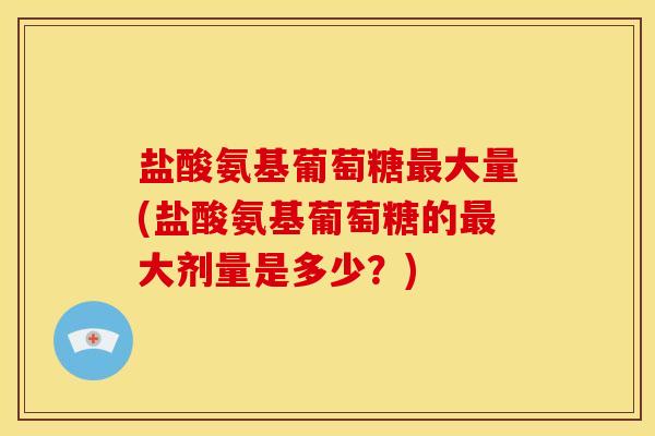 盐酸氨基葡萄糖最大量(盐酸氨基葡萄糖的最大剂量是多少？)