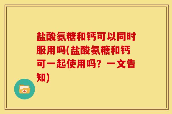 盐酸氨糖和钙可以同时服用吗(盐酸氨糖和钙可一起使用吗？一文告知)-第1张图片-关节骑士