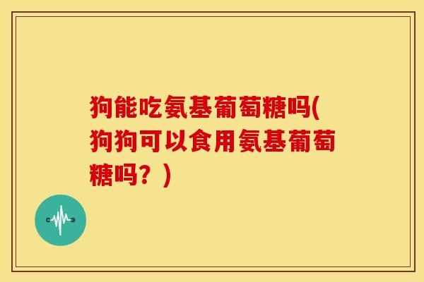 狗能吃氨基葡萄糖吗(狗狗可以食用氨基葡萄糖吗？)