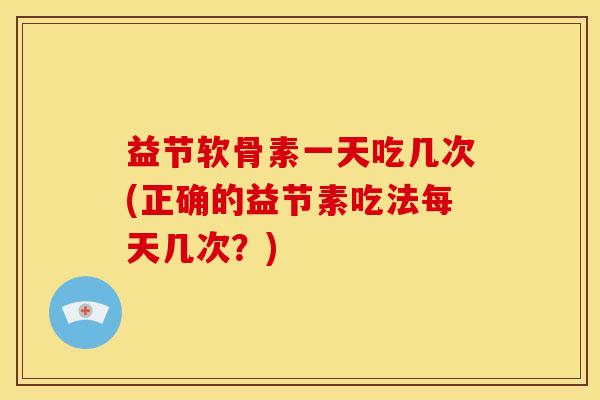 益节软骨素一天吃几次(正确的益节素吃法每天几次？)