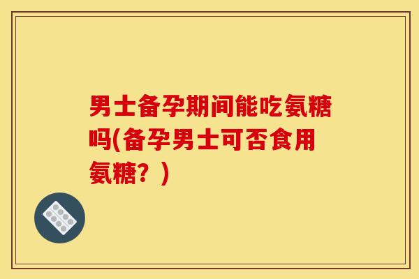 男士备孕期间能吃氨糖吗(备孕男士可否食用氨糖？)