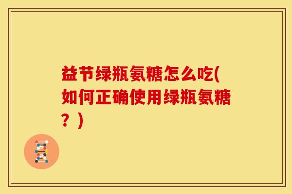 益节绿瓶氨糖怎么吃(如何正确使用绿瓶氨糖？)