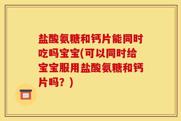 盐酸氨糖和钙片能同时吃吗宝宝(可以同时给宝宝服用盐酸氨糖和钙片吗？)