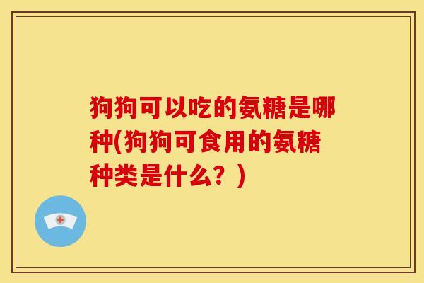 狗狗可以吃的氨糖是哪种(狗狗可食用的氨糖种类是什么？)