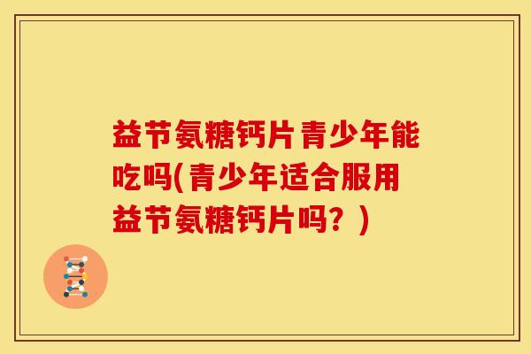 益节氨糖钙片青少年能吃吗(青少年适合服用益节氨糖钙片吗？)