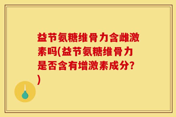 益节氨糖维骨力含雌激素吗(益节氨糖维骨力是否含有增激素成分？)
