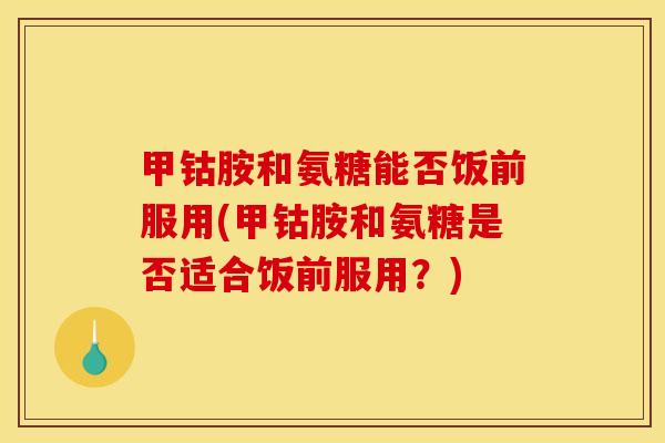 甲钴胺和氨糖能否饭前服用(甲钴胺和氨糖是否适合饭前服用？)