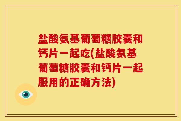 盐酸氨基葡萄糖胶囊和钙片一起吃(盐酸氨基葡萄糖胶囊和钙片一起服用的正确方法)