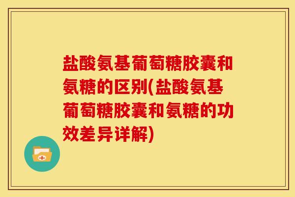 盐酸氨基葡萄糖胶囊和氨糖的区别(盐酸氨基葡萄糖胶囊和氨糖的功效差异详解)
