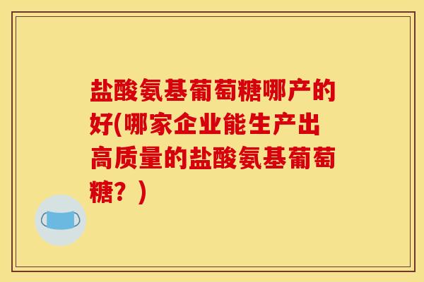盐酸氨基葡萄糖哪产的好(哪家企业能生产出高质量的盐酸氨基葡萄糖？)