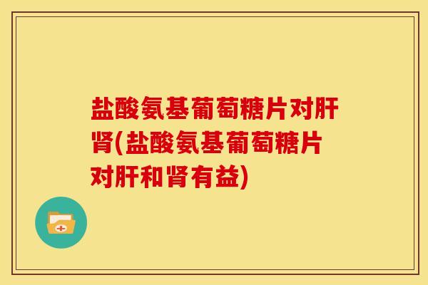 盐酸氨基葡萄糖片对肝肾(盐酸氨基葡萄糖片对肝和肾有益)