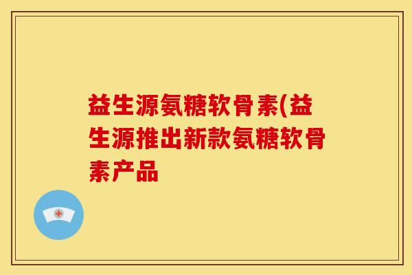 益生源氨糖软骨素(益生源推出新款氨糖软骨素产品