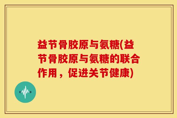 益节骨胶原与氨糖(益节骨胶原与氨糖的联合作用，促进关节健康)