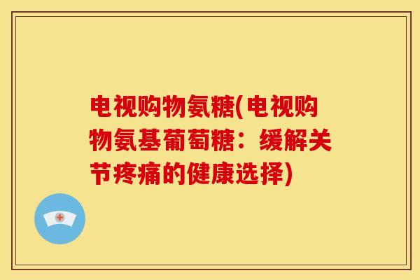 电视购物氨糖(电视购物氨基葡萄糖：缓解关节疼痛的健康选择)