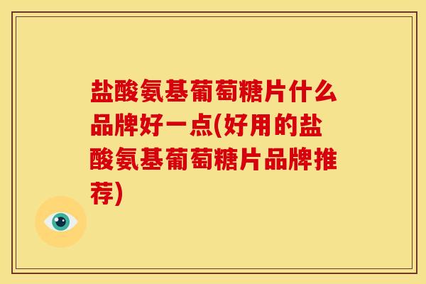 盐酸氨基葡萄糖片什么品牌好一点(好用的盐酸氨基葡萄糖片品牌推荐)