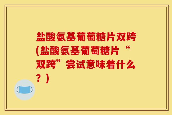 盐酸氨基葡萄糖片双跨(盐酸氨基葡萄糖片“双跨”尝试意味着什么？)